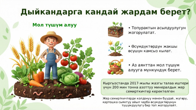  Дыйкандарга кандай жардам берет? Мол түшүм алуу • Топурактын асылдуулугун жогорулатат. • Өсүмдүктөрдүн жакшы өсүшүн камсыз кылат. • Аз аянттан мол түшүм алууга мүнкүндүк берет. Кыргызстанда 2017-жылы жазгы талаа иштери үчүн 200 мин тонна азоттуу минералдык жер семирткичтер керектелген Жер семирткичтерди колдонуу менен буудай, жүгөрү, картошка сыяктуу айыл чарба өсүмдүктөрүнүн түшүмдүүлүгү бир топ жогорулайт. 