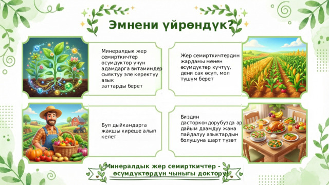  Эмнени үйрөндүк? Минералдык жер семирткичтер өсүмдүктөр үчүн адамдарга витаминдер сыяктуу эле керектүү азык заттарды берет Жер семирткичтердин жардамы менен өсүмдүктөр күчтүү, дени сак өсүп, мол түшүм берет Биздин дасторкондорубузда ар дайым даамдуу жана пайдалуу азыктардын болушуна шарт түзөт Бул дыйкандарга жакшы киреше алып келет Минералдык жер семирткичтер - өсүмдүктөрдүн чыныгы доктору! 