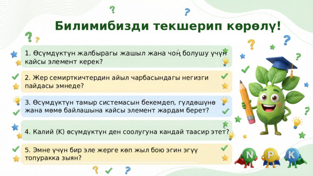  Билимибизди текшерип көрөлү! 1. Өсүмдүктүн жалбырагы жашыл жана чоң болушу үчүн кайсы элемент керек? 2. Жер семирткичтердин айыл чарбасындагы негизги пайдасы эмнеде? 3. Өсүмдүктүн тамыр системасын бекемдеп, гүлдөшүнө жана мөмө байлашына кайсы элемент жардам берет? 4. Калий (K) өсүмдүктүн ден соолугуна кандай таасир этет? 5. Эмне үчүн бир эле жерге көп жыл бою эгин эгүү топуракка зыян? 