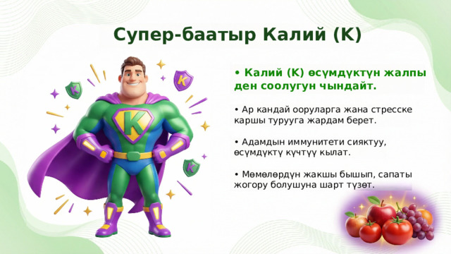  Супер-баатыр Калий (K) • Калий (K) өсүмдүктүн жалпы ден соолугун чындайт. • Ар кандай ооруларга жана стресске каршы турууга жардам берет. • Адамдын иммунитети сияктуу, өсүмдүктү күчтүү кылат. • Мөмөлөрдүн жакшы бышып, сапаты жогору болушуна шарт түзөт. 