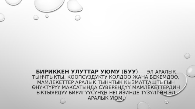  Бириккен Улуттар Уюму  ( БУУ ) — эл аралык тынчтыкты, коопсуздукту колдоо жана бекемдөө, мамлекеттер аралык тынчтык кызматташтыгын өнүктүрүү максатында суверендүү мамлекеттердин ыктыярдуу биригүүсүнүн негизинде түзүлгөн эл аралык уюм . 