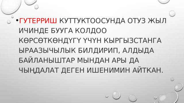 Гутерриш куттуктоосунда отуз жыл ичинде БУУга колдоо көрсөткөндүгү үчүн Кыргызстанга ыраазычылык билдирип, алдыда байланыштар мындан ары да чыңдалат деген ишенимин айткан. 
