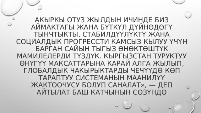 Акыркы отуз жылдын ичинде биз аймактагы жана бүткүл дүйнөдөгү тынчтыкты, стабилдүүлүктү жана социалдык прогрессти камсыз кылуу үчүн барган сайын тыгыз өнөктөштүк мамилелерди түздүк. Кыргызстан Туруктуу өнүгүү максаттарына карай алга жылып, глобалдык чакырыктарды чечүүдө көп тараптуу системанын маанилүү жактоочусу болуп саналат», — деп айтылат баш катчынын сөзүндө 