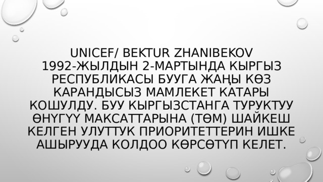 UNICEF/ Bektur Zhanibekov  1992-жылдын 2-мартында Кыргыз Республикасы БУУга жаңы көз карандысыз мамлекет катары кошулду. БУУ Кыргызстанга Туруктуу өнүгүү максаттарына (ТӨМ) шайкеш келген улуттук приоритеттерин ишке ашырууда колдоо көрсөтүп келет.  