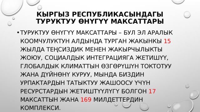 Кыргыз Республикасындагы Туруктуу өнүгүү максаттары Туруктуу өнүгүү максаттары – бул эл аралык коомчулуктун алдында турган жакынкы 15 жылда теңсиздик менен жакырчылыкты жоюу, социалдык интеграцияга жетишүү, глобалдык климаттын өзгөрүшүн токтотуу жана дүйнөнү куруу, мында биздин урпактардын татыктуу жашоосу үчүн ресурстардын жетиштүүлүгү болгон 17 максаттын жана 169 милдеттердин комплекси. 