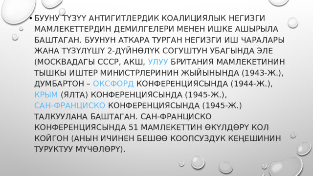 БУУну түзүү антигитлердик коалициялык негизги мамлекеттердин демилгелери менен ишке ашырыла баштаган. БУУнун аткара турган негизги иш чаралары жана түзүлүшү 2-дүйнөлүк согуштун убагында эле (Москвадагы  СССР , АКШ,  Улуу Британия  мамлекетинин тышкы иштер министрлеринин жыйынында (1943-ж.), Думбартон –  Оксфорд  конференциясында (1944-ж.),  Крым  (Ялта) конференциясында (1945-ж.),  Сан-Франциско  конференциясында (1945-ж.) талкуулана баштаган. Сан-Франциско конференциясында 51 мамлекеттин өкүлдөрү кол койгон (анын ичинен бешөө Коопсуздук Кеңешинин туруктуу мүчөлөрү). 