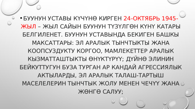Буунун уставы күчүнө кирген 24-октябрь 1945-жыл – жыл сайын БУУнун түзүлгөн күнү катары белгиленет. БУУнун Уставында бекиген башкы максаттары: эл аралык тынчтыкты жана коопсуздукту коргоо, мамлекеттер аралык кызматташтыкты өнүктүрүү; дүйнө элинин бейкуттугун буза турган ар кандай агрессиялык актыларды, эл аралык талаш-тартыш маселелерин тынчтык жолу менен чечүү жана жөнгө салуу; 