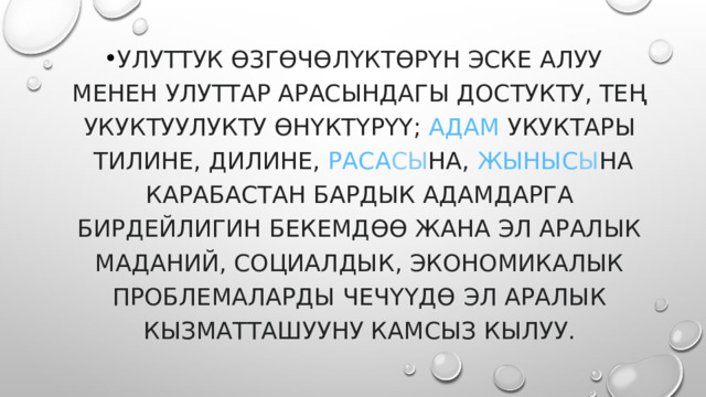 улуттук өзгөчөлүктөрүн эске алуу менен улуттар арасындагы достукту, тең укуктуулукту өнүктүрүү;  адам  укуктары  тилине, дилине,  раса сы на,  жыныс ы на карабастан бардык адамдарга бирдейлигин бекемдөө жана эл аралык маданий, социалдык, экономикалык проблемаларды чечүүдө эл аралык кызматташууну камсыз кылуу. 