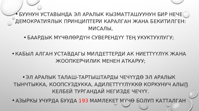 БУУнун Уставында эл аралык кызматташуунун бир нече демократиялык принциптери каралган жана бекитилген: мисалы, баардык мүчөлөрдүн суверендүү тең укуктуулугу;   кабыл алган Уставдагы милдеттерди ак ниеттүүлүк жана жоопкерчилик менен аткаруу;   эл аралык талаш-тартыштарды чечүүдө эл аралык тынчтыкка, коопсуздукка, адилеттүүлүккө коркунуч алып келбей тургандай негизде чечүү. Азыркы учурда БУУда 193 мамлекет мүчө болуп катталган 