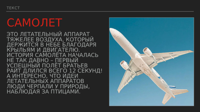 Текст САМОЛЕТ Это летательный аппарат тяжелее воздуха, который держится в небе благодаря крыльям и двигателю. История самолёта началась не так давно – первый успешный полёт братьев Райт длился всего 12 секунд! А интересно, что идеи летательных аппаратов люди черпали у природы, наблюдая за птицами. 