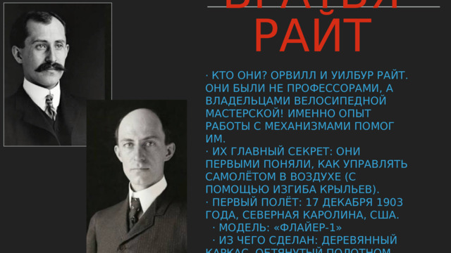 Братья Райт  · Кто они? Орвилл и Уилбур Райт. Они были не профессорами, а владельцами велосипедной мастерской! Именно опыт работы с механизмами помог им.  · Их главный секрет: Они первыми поняли, как управлять самолётом в воздухе (с помощью изгиба крыльев).  · Первый полёт: 17 декабря 1903 года, Северная Каролина, США.  · Модель: «Флайер-1»  · Из чего сделан: Деревянный каркас, обтянутый полотном, двигатель собственной конструкции.  · Пилот: Орвилл Райт.  · Результат: Полет длился 12 секунд, пролетел 36,5 метров. Но это была ПОБЕДА. Подпись 