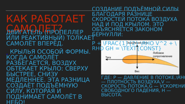 Создание подъёмной силы благодаря разнице скоростей потока воздуха над и под крылом. Это объясняется законом Бернулли: P + \frac{1}{2} \rho v^2 + \rho gh = \text{const} Как работает самолет? Двигатель (пропеллер или реактивный) толкает самолёт вперёд.   Крылья особой формы. Когда самолёт разбегается, воздух обтекает крыло: сверху быстрее, снизу медленнее. Эта разница создаёт подъёмную силу, которая и поднимает самолёт в небо! · Хвост (киль и стабилизаторы) помогает держать курс, как руль у корабля. · Шасси — колёса для разгона и посадки. где: P — давление в потоке,\rho — плотность воздуха,v — скорость потока,g — ускорение свободного падения, h — высота. 