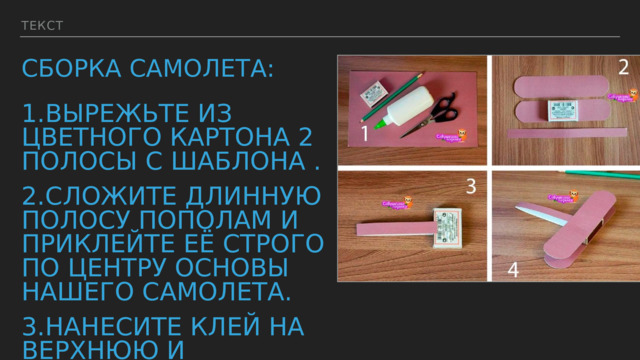Текст Сборка самолета: 1.Вырежьте из цветного картона 2 полосы с шаблона ﻿﻿ . 2. ﻿﻿﻿ Сложите длинную полосу пополам и приклейте её строго по центру основы нашего самолета. 3.Нанесите клей на верхнюю и нижнюю часть основы и сразу же приклейте крылья. 