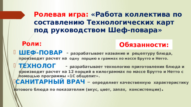 Ролевая игра: «Работа коллектива по составлению Технологических карт  под руководством Шеф-повара» Обязанности:  Роли: ШЕФ-ПОВАР - разрабатывает название и рецептуру блюда, производит расчет на одну порцию в граммах по массе Брутто и Нетто. ТЕХНОЛОГ - разрабатывает технологию приготовления блюда и производит расчет на 12 порций в килограммах по массе Брутто и Нетто с помощью программы «1С общепит». САНИТАРНЫЙ ВРАЧ –  определяет качественную характеристику готового блюда по показателям (вкус, цвет, запах, консистенция) .  