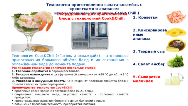 Технология приготовления салата-коктейль с креветками и ананасом (с использованием технологии Cook&Chill ) Оборудование для приготовления блюд с технологией Cook&Chill: Креветки   2. Консервированные ананасы    3. Твёрдый сыр    4. Салат айсберг 5. Сыворотка молочная   Технология Cook&Chill («Готовь и охлаждай») — это процесс приготовления большого объёма блюд и их сохранения в охлаждённом виде до момента подачи. Реализация технологии включает несколько этапов : 1. Тепловая обработка  в пароконвектомате.  2. Быстрое охлаждение  в шкафу шоковой заморозки от +90 °С до +1...+3 °С либо заморозка. 3. Упаковка в вакуумные пакеты . Они сохранят полезные свойства блюд и позволят легко их транспортировать .  Преимущества технологии Cook&Chill : продление срока хранения готовых блюд (5–21 день);  сохранение внешнего вида, вкусовых качеств и полезных свойств продуктов;  предотвращение развития болезнетворных бактерий в пище;  повышение производительности предприятия питания;  улучшение сервиса ; сокращение количества отходов.  