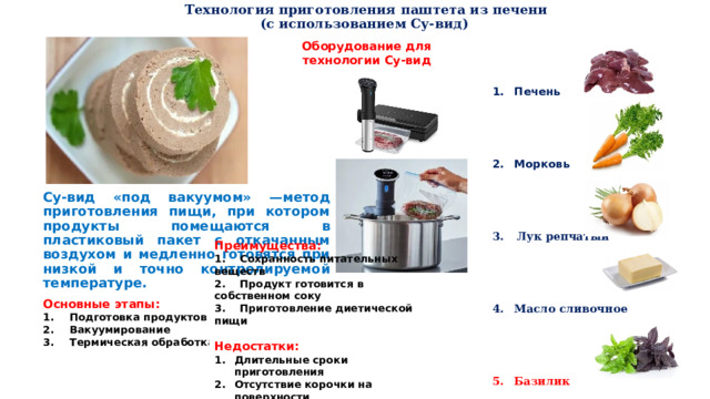  Технология приготовления паштета из печени  (с использованием Су-вид)   Печень Морковь Лук репчатый Масло сливочное Базилик Оборудование для технологии Су-вид  Су-вид «под вакуумом» —метод приготовления пищи, при котором продукты помещаются в пластиковый пакет с откачанным воздухом и медленно готовятся при низкой и точно контролируемой температуре. Основные этапы: Подготовка продуктов Вакуумирование Термическая обработка  Преимущества: 1. Сохранность питательных веществ 2. Продукт готовится в собственном соку 3. Приготовление диетической пищи  Недостатки: Длительные сроки приготовления Отсутствие корочки на поверхности 