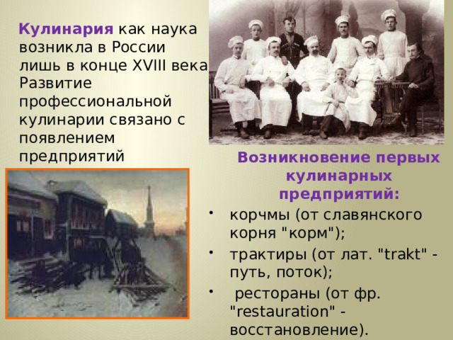  Кулинария  как наука возникла в России лишь в конце XVIII века. Развитие профессиональной кулинарии связано с появлением предприятий внедомашнего питания.  Возникновение первых кулинарных предприятий: корчмы (от славянского корня 