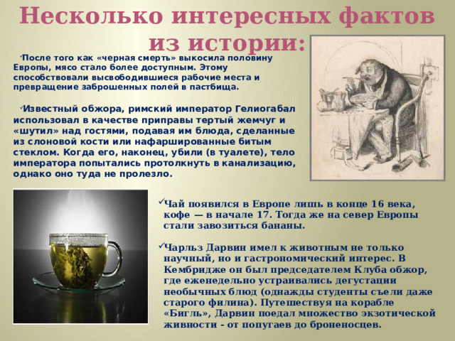 Несколько интересных фактов из истории: После того как «черная смерть» выкосила половину Европы, мясо стало более доступным. Этому способствовали высвободившиеся рабочие места и превращение заброшенных полей в пастбища. Известный обжора, римский император Гелиогабал использовал в качестве приправы тертый жемчуг и «шутил» над гостями, подавая им блюда, сделанные из слоновой кости или нафаршированные битым стеклом. Когда его, наконец, убили (в туалете), тело императора попытались протолкнуть в канализацию, однако оно туда не пролезло. Чай появился в Европе лишь в конце 16 века, кофе — в начале 17. Тогда же на север Европы стали завозиться бананы. Чарльз Дарвин имел к животным не только научный, но и гастрономический интерес. В Кембридже он был председателем Клуба обжор, где еженедельно устраивались дегустации необычных блюд (однажды студенты съели даже старого филина). Путешествуя на корабле «Бигль», Дарвин поедал множество экзотической живности - от попугаев до броненосцев. 