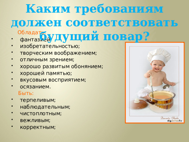 Каким требованиям должен соответствовать будущий повар?  Обладать: фантазией; изобретательностью; творческим воображением; отличным зрением; хорошо развитым обонянием; хорошей памятью; вкусовым восприятием; осязанием.   Быть: терпеливым; наблюдательным; чистоплотным; вежливым; корректным;     