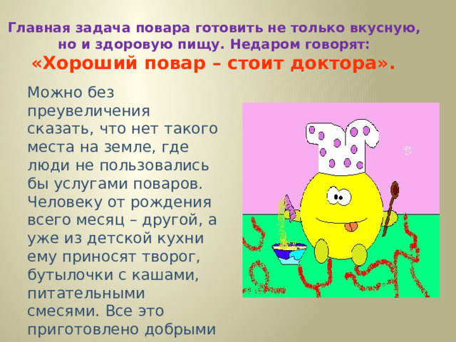 Главная задача повара готовить не только вкусную,  но и здоровую пищу. Недаром говорят:  «Хороший повар – стоит доктора».  Можно без преувеличения сказать, что нет такого места на земле, где люди не пользовались бы услугами поваров. Человеку от рождения всего месяц – другой, а уже из детской кухни ему приносят творог, бутылочки с кашами, питательными смесями. Все это приготовлено добрыми руками кулинаров. 