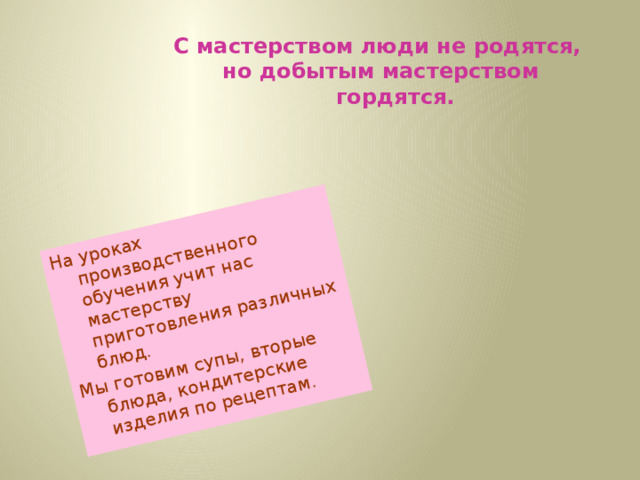 На уроках производственного обучения учит нас мастерству приготовления различных блюд. Мы готовим супы, вторые блюда, кондитерские изделия по рецептам. С мастерством люди не родятся, но добытым мастерством гордятся.     