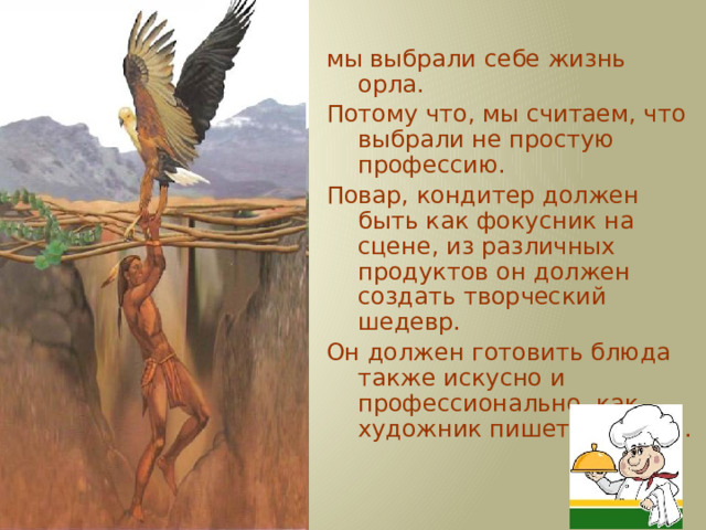 мы выбрали себе жизнь орла. Потому что, мы считаем, что выбрали не простую профессию. Повар, кондитер должен быть как фокусник на сцене, из различных продуктов он должен создать творческий шедевр. Он должен готовить блюда также искусно и профессионально, как художник пишет картины. 