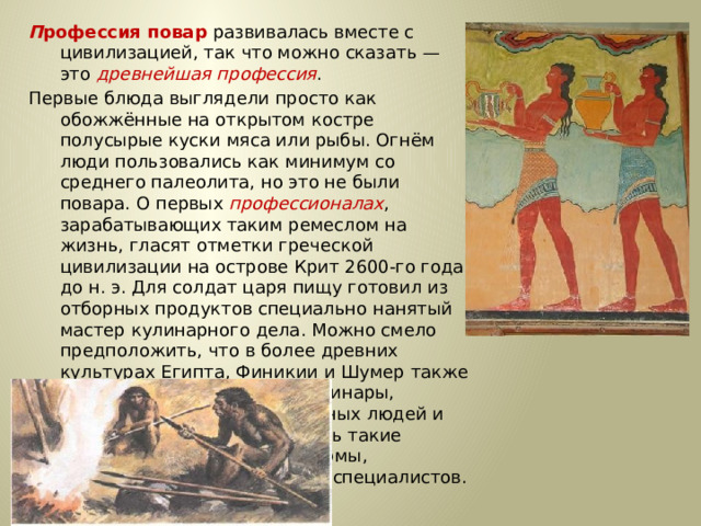 П рофессия повар развивалась вместе с цивилизацией, так что можно сказать — это древнейшая профессия . Первые блюда выглядели просто как обожжённые на открытом костре полусырые куски мяса или рыбы. Огнём люди пользовались как минимум со среднего палеолита, но это не были повара. О первых профессионалах , зарабатывающих таким ремеслом на жизнь, гласят отметки греческой цивилизации на острове Крит 2600-го года до н. э. Для солдат царя пищу готовил из отборных продуктов специально нанятый мастер кулинарного дела. Можно смело предположить, что в более древних культурах Египта, Финикии и Шумер также были профессиональные кулинары, работающие для семей знатных людей и правителей. Позже появились такие понятия, как санитарные нормы, регулирующие работу таких специалистов.… 