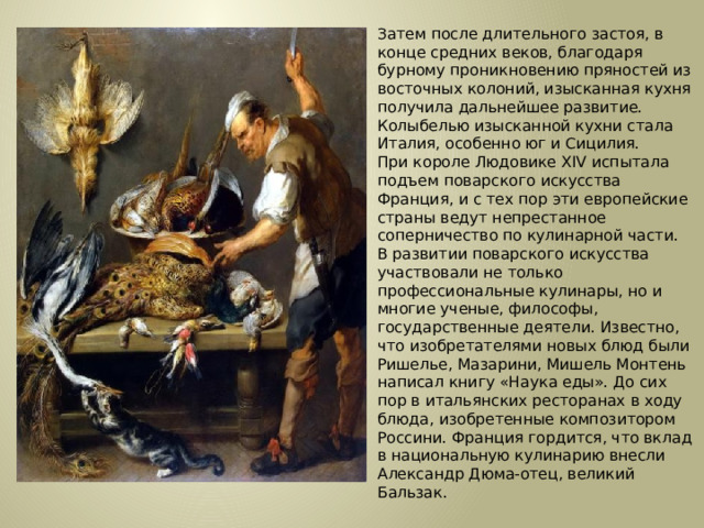 Затем после длительного застоя, в конце средних веков, благодаря бурному проникновению пряностей из восточных колоний, изысканная кухня получила дальнейшее развитие. Колыбелью изысканной кухни стала Италия, особенно юг и Сицилия.  При короле Людовике XIV испытала подъем поварского искусства Франция, и с тех пор эти европейские страны ведут непрестанное соперничество по кулинарной части.  В развитии поварского искусства участвовали не только профессиональные кулинары, но и многие ученые, философы, государственные деятели. Известно, что изобретателями новых блюд были Ришелье, Мазарини, Мишель Монтень написал книгу «Наука еды». До сих пор в итальянских ресторанах в ходу блюда, изобретенные композитором Россини. Франция гордится, что вклад в национальную кулинарию внесли Александр Дюма-отец, великий Бальзак. 