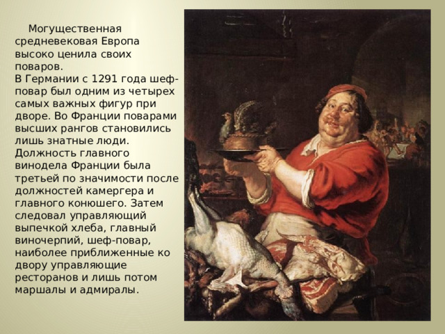 Могущественная средневековая Европа высоко ценила своих поваров.  В Германии с 1291 года шеф-повар был одним из четырех самых важных фигур при дворе. Во Франции поварами высших рангов становились лишь знатные люди. Должность главного винодела Франции была третьей по значимости после должностей камергера и главного конюшего. Затем следовал управляющий выпечкой хлеба, главный виночерпий, шеф-повар, наиболее приближенные ко двору управляющие ресторанов и лишь потом маршалы и адмиралы.  