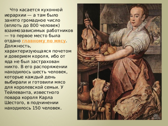 Что касается кухонной иерархии — а там было занято громадное число (вплоть до 800 человек) взаимозависимых работников — то первое место была отдано главному по мясу . Должность, характеризующаяся почетом и доверием короля, ибо от яда не был застрахован никто. В его распоряжении находилось шесть человек, которые каждый день выбирали и готовили мясо для королевской семьи. У Тейлеванта, известного повара короля Карла Шестого, в подчинении находилось 150 человек. 