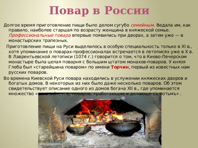 Повар в России Долгое время приготовление пищи было делом сугубо семейным . Ведала им, как правило, наиболее старшая по возрасту женщина в княжеской семье. Профессиональные  повара  впервые появились при дворах, а затем уже — в монастырских трапезных.   Приготовление пищи на Руси выделилось в особую специальность только в XI в., хотя упоминание о поварах-профессионалах встречается в летописях уже в Х в. В Лаврентьевской летописи (1074 г.) говорится о том, что в Киево-Печерском монастыре была целая поварня с большим штатом монахов-поваров. У князя Глеба был «старейшина поваром» по имени Торчин , первый из известных нам русских поваров.    Во времена Киевской Руси повара находились в услужении княжеских дворов и богатых домов. В некоторых из них было даже несколько поваров. Об этом свидетельствует описание одного из домов богача XII в., где упоминается множество «сокачий», т. е. поваров, «работающие и делающе съ потьмъ» .    