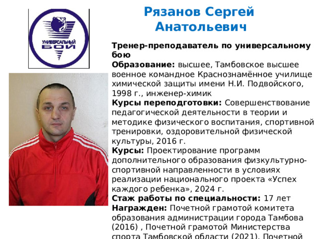 Рязанов Сергей  Анатольевич   Тренер-преподаватель по универсальному бою Образование: высшее, Тамбовское высшее военное командное Краснознамённое училище химической защиты имени Н.И. Подвойского, 1998 г., инженер-химик Курсы переподготовки: Совершенствование педагогической деятельности в теории и методике физического воспитания, спортивной тренировки, оздоровительной физической культуры, 2016 г. Курсы: Проектирование программ дополнительного образования физкультурно-спортивной направленности в условиях реализации национального проекта «Успех каждого ребенка», 2024 г. Стаж работы по специальности: 17 лет Награжден: Почетной грамотой комитета образования администрации города Тамбова (2016) , Почетной грамотой Министерства спорта Тамбовской области (2021), Почетной грамотой Тамбовской областной Думы (2023).  