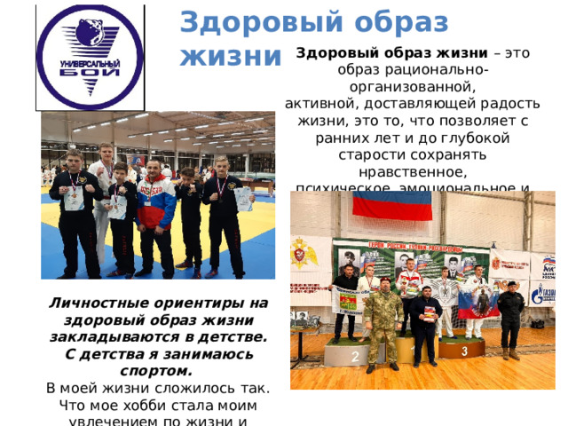 Здоровый образ жизни   Здоровый образ жизни – это образ рационально-организованной, активной, доставляющей радость жизни, это то, что позволяет с ранних лет и до глубокой старости сохранять нравственное,  психическое, эмоциональное и, конечно, физическое здоровье. Личностные ориентиры на здоровый образ жизни закладываются в детстве. С детства я занимаюсь спортом.  В моей жизни сложилось так. Что мое хобби стала моим увлечением по жизни и работой. 