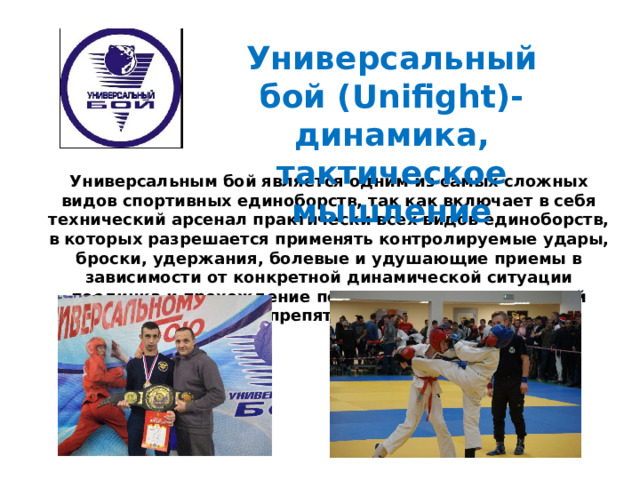 Универсальный бой (Unifight)- динамика, тактическое мышление  Универсальным бой является одним из самых сложных видов спортивных единоборств, так как включает в себя технический арсенал практически всех видов единоборств, в которых разрешается применять контролируемые удары, броски, удержания, болевые и удушающие приемы в зависимости от конкретной динамической ситуации поединка и прохождение полосы специализированной препятствий. 