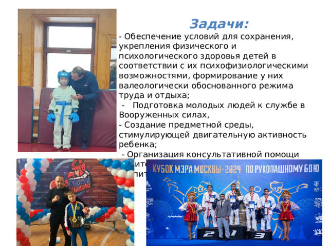 Задачи: - Обеспечение условий для сохранения, укрепления физического и психологического здоровья детей в соответствии с их психофизиологическими возможностями, формирование у них валеологически обоснованного режима труда и отдыха;   -   Подготовка молодых людей к службе в Вооруженных силах, - Создание предметной среды, стимулирующей двигательную активность ребенка;   - Организация консультативной помощи родителям по вопросам физического воспитания и оздоровления детей.  