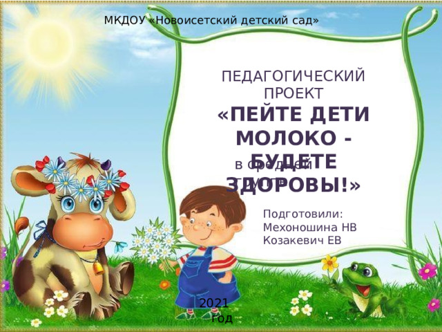 МКДОУ «Новоисетский детский сад» П Е Д АГ О ГИ Ч ЕС К ИЙ ПРОЕ К Т « П Е Й Т Е  ДЕ Т И МОЛ О КО  -  БУДЕ Т Е  З Д О Р О ВЫ ! » в  с р едней  г р уп п е По дг о то ви л и :  Мехоношина НВ Козакевич ЕВ 2021 год 