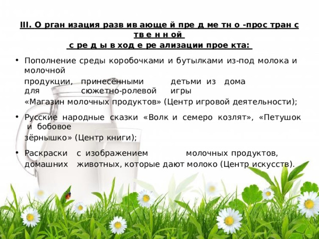 II I .  О  р г ан  иза ц ия  ра з в  ив  ающе  й п ре  д  ме  тн  о  - п р о с  т р ан  с  тв  е  н  н  о й  с  ре  д  ы  в  хо д  е  ре  ализа ц ии п р о е  к т а: По п ол н е ни е  с ре ды  к о р о б оч к а ми  и  б у ты л к а ми  и з-п о д  м оло к а  и  м олоч н о й п р о д ук ц ии ,  п р и н е с ё нн ыми  д е т ь ми  и з  д о ма  д л я  с ю ж е т н о - р о л е в ой  и г р ы «Ма гази н  м олоч н ых  п р о ду к то в »  ( Ц е н тр  и г р о в о й  д е я т е л ь н ос т и ) ; Ру сс ки е  н а р о д н ые  с к а зк и  « В о л к  и  с е м е р о  к озл я т»,  « П е т уш ок  и  б обовое з ёр н ы шк о »  ( Ц е н тр  кни г и ) ; Ра с к р а с к и  с  и з о б р а ж е н и е м  м олоч н ых  п р о ду к то в ,  д о м ашни х  ж ив о т н ых, к о то р ые  д а ют  м оло к о ( Ц е н тр  и с ку сс т в ) . 