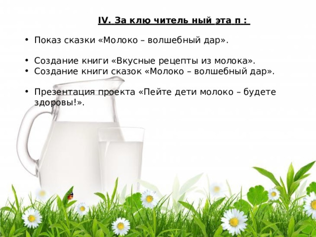 IV .  За  к л ю  чи т ел ь  ный  э т а  п  : Показ сказки «Молоко – волшебный дар » . Соз д а ние  книги «Вкусные рецепты из молока » . Создание книги сказок «Молоко – волшебный дар » . През е н т а ц ия  проекта  « Пе йте д ети  мо л о к о  – б у д ете  з д оров ы ! » . 