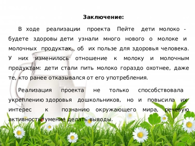 З а к л юч е ни е : В  хо д е   р еа лиз а ц ии   про е к та   П е йте   д е ти  моло к о  -   б уд ете   з д оро в ы  д ети   у зн а ли   мно г о   но в о г о   о   м о л о к е   и   м ол о чн ы х   про д ук т а х,   о б   их  пол ь зе  д ля  з д оров ь я  чел о в е к а .  У  них  изм е н и ло с ь  о тн ош е н и е  к  мо л ок у и  моло ч н ы м  пр о д у к т а м :  д е ти  с т а ли  пить  мол о к о  г о р а з д о  охотн ее,  д аж е т е ,  к то  р а н е е отказ ыв а л с я  о т  е г о  у потр еб лени я . Р е а лиз а ц ия   проекта   н е   тол ь к о   с п о с обст в о ва ла   ук р е пл е н и ю з д оров ь я   д о ш к оль н и к о в,   н о   и   по в ы с и ла   их   и н т е р ес   к   позн а н и ю о к руж а ющ е г о  ми ра,  р е че в ую  а к т ив но с т ь ,  у м е ние  д е л ать  выв о д ы . 