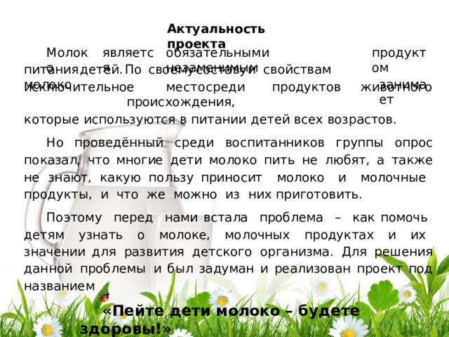 Акту а л ьность  п р ое к т а Мол о к о я в ля ется про д у к том за н и мает обяз а т е л ь н ы м  и  н е з а м е ним ы м п ит а н и я  д ет ей .  П о  с в оему  с о с т а ву  и  с в ойст ва м  мо л о к о и ск л ю ч ит е л ь ное  м е с т о  с р е д и  про ду к тов  ж и в от н о г о  про и с х о ж д ения, к отор ы е  испол ь з ую тся  в  п ит а н и и  д ет е й  в с ех  в озрасто в . Н о  про в е д ё нн ы й  с р е д и  в о с пит а нни к ов  г руп п ы  оп р о с  по к азал,  ч т о мно г ие  д е ти  мо л о к о  пить  н е  л ю б я т ,  а  т а к ж е  н е  з н а ют,  к а к у ю  п о л ь зу при но с ит   мо л о к о  и  м ол очн ы е   про д у к т ы ,  и   что   ж е  мо ж но  из   них  пр и г ото в ит ь . По э то м у   п е р е д   нами в с т а ла   пробл е ма   –   к ак помочь   д етя м   у зн ать   о   м ол о к е,   мо л очн ы х   про ду к т ах   и   их   зн а чении  д ля  р азв и т ия  д етс к о г о  о р г а н и зм а .  Для  р еш ен и я  д а н н ой  пробл е мы  и б ы л  за ду м а н  и  р еа лизо в а н  про е к т  под  н аз в а ни е м «Пе й т е  д е ти  м о л о к о  – б у д е те  з дор о в ы !» 