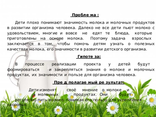  П р о бле  ма  : Д е ти  п л охо  п он и м а ю т  з н а ч и мо с т ь  мо л ока  и  мо л о ч н ых  п р о д ук тов  в  р а з ви т и и о р г а н из ма  ч е ло в е к а .  Д а л е к о  н е  в с е  д е т и  п ь ют  м оло к о  с  у д о в ол ь с т ви е м,  мног и е и  в овсе  н е  е д я т  т е  б л ю д а ,  к от о р ые  п р и готовл ен ы  н а  о с н ове  мо л ок а .  П оэтому за д а ч а  в з р осл ых  з а к л юч а е т с я  в  том,  ч то б ы  п о м о ч ь  д е т я м  узна ть  о  п ол е зн ых к а ч е с т ва х  мо л ок а , е го  зн а чимо с ти  в ра зви т и и  д е т с к ого  о р г а низ м а .  Г и по те  з а: В  п р о ц е сс е  р е а л и з а ции  п р о е к та  у  д е т е й  бу д у т  ф о р ми р о в а т ьс я  и за кр е п ля т ьс я  знани я  о  м оло к е  и  м олоч н ых  п р о ду к т а х,  и х  з н а ч и м ос ти  и  п ол ь з е д л я  о р г а низ ма  ч е ло в е к а .  Пр е  д  п о ла г ае  м ы й  р е  зу л ь та т : Д е ти  из м е н я т  с в о ё  м н е н и е  о  м оло к е  и  м олоч н ых  п р о ду к т а х .  О н и  б у дут ре г у ля р н о  пи ть мо л око, п он и м а я е го  п о л ь з у  д л я  ук ре п л е ни я  з д о р ов ь я . 