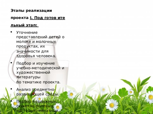 Эта п ы  р е ализа ц ии п р о е к т а I .  По д  г о т о в  ите  льн ы й  эта п : У т о ч н е ни е  п ре д с т а в л е ни й  д е т е й  о  мо л оке  и мо л о ч н ых  п р о д ук т а х,  и х зна ч и м ос ти  д л я  з д о р о в ь я  ч е ло в е ка . П о д б ор  и  изу ч ени е  у ч ебн о - м е тод и ч е с к ой  и х у д о ж е с т ве нн ой л и т ера т ур ы п о  т е м а т ик е  п р о е к т а . А на л и з п ре дм е т н о - р азвива ю щ е й  с ре ды. П о д б ор  п о д ви жны х ,  с ю ж е т н о - р о л е в ых,  н а с то ль н о -п е ча тн ых, дид ак т и ч е с ки х  и г р . П о д б ор  и лл ю с т ра т ивн ого  м а т ер и а л а ,  а т р ибу тов  д л я  и г р ,  л и т ера т ур ы д л я  ч т е ни я ,  ви д е о запи с е й ,  сос т ав л е ни е т е м а т и ч е с ки х  а л ь б о м о в . Раз р аб о т к а  п л ан а м е р о п р и я т и й  п о  т е ме п р о е к т а . 