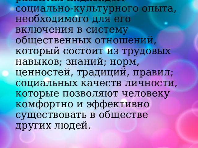 социализация -это процесс усвоения и дальнейшего развития индивидом социально-культурного опыта, необходимого для его включения в систему общественных отношений, который состоит из трудовых навыков; знаний; норм, ценностей, традиций, правил; социальных качеств личности, которые позволяют человеку комфортно и эффективно существовать в обществе других людей. 