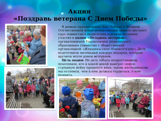 Акция  « Поздравь ветерана С Днем Победы »   В рамках празднования Дня Победы в Великой Отечественной войне воспитанники нашего детского сада совместно с педагогами приняли активное участие в  акции  «Поздравь ветерана» , организованной Управлением дошкольного образования совместно с общественной организацией  «Женщины села Новоисетское» . Дети подготовили маленький концерт подарки, которые вручили возле домов ветеранов. Цель   акции : Не дать забыть подрастающему поколению, кто и какой ценой выиграл самую страшную войну прошлого века, чьими наследниками мы остаемся, чем и кем должны гордиться, о ком помнить. 
