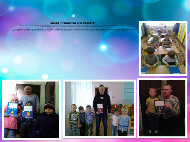     Акция «Открытка для солдата»  Цели: 1. Воспитание патриотизма и гражданственности, осознания учащимися необходимости исполнения гражданского, воинского долга перед Отечеством;  2. Воспитание уважения к памяти воинов-интернационалистов, героической истории государства;  3. Формирование у подростков любви к Родине, к Вооруженным Силам России.  Акция «Открытка солдату» проходит в нашей группе первый . Юные воспитанники вместе с педагогами подходят к делу с особой трепетностью. Хочется сделать своими руками что-то необыкновенное и радующее глаз. На открытках -календарях , пожелания мирного неба и спокойной службы защитникам Отечества, кто отслужил желали здоровья и долгих лет жизни.   