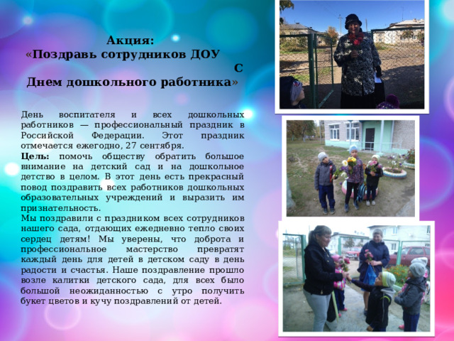 Акция:  « Поздравь сотрудников ДОУ С Днем дошкольного работника » День воспитателя и всех дошкольных работников — профессиональный праздник в Российской Федерации. Этот праздник отмечается ежегодно, 27 сентября. Цель: помочь обществу обратить большое внимание на детский сад и на дошкольное детство в целом. В этот день есть прекрасный повод поздравить всех работников дошкольных образовательных учреждений и выразить им признательность. Мы поздравили с праздником всех сотрудников нашего сада, отдающих ежедневно тепло своих сердец детям! Мы уверены, что доброта и профессиональное мастерство превратят каждый день для детей в детском саду в день радости и счастья. Наше поздравление прошло возле калитки детского сада, для всех было большой неожиданностью с утро получить букет цветов и кучу поздравлений от детей. 