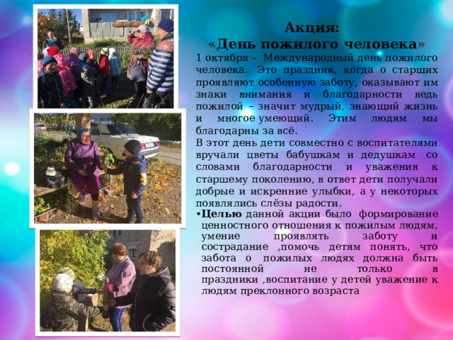 Акция: « День пожилого человека » 1 октября –  Международный день пожилого человека.  Это праздник, когда о старших проявляют особенную заботу, оказывают им знаки внимания и благодарности ведь пожилой – значит мудрый, знающий жизнь и многое умеющий. Этим людям мы благодарны за всё.  В этот день дети совместно с воспитателями вручали цветы бабушкам и дедушкам  со словами благодарности и уважения к старшему поколению, в ответ дети получали добрые и искренние улыбки, а у некоторых появлялись слёзы радости.  Целью данной акции было  формирование ценностного отношения к пожилым людям, умение проявлять заботу и сострадание ,помочь детям понять, что забота о  пожилых людях должна быть постоянной не только в праздники ,воспитание у детей уважение к людям преклонного возраста 