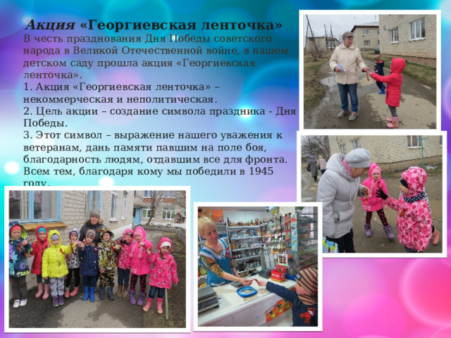 Акция «Георгиевская ленточка»  В честь празднования Дня Победы советского народа в Великой Отечественной войне, в нашем детском саду прошла акция «Георгиевская ленточка».  1. Акция «Георгиевская ленточка» – некоммерческая и неполитическая. 2. Цель акции – создание символа праздника - Дня Победы. 3. Этот символ – выражение нашего уважения к ветеранам, дань памяти павшим на поле боя, благодарность людям, отдавшим все для фронта. Всем тем, благодаря кому мы победили в 1945 году. 