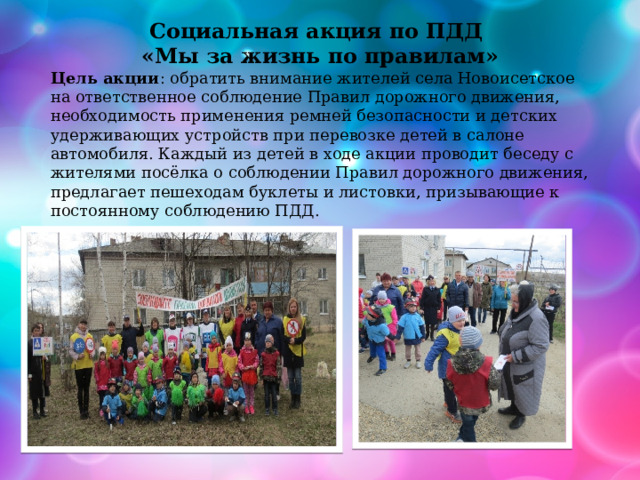 Социальная акция по ПДД «Мы за жизнь по правилам» Цель акции : обратить внимание жителей села Новоисетское на ответственное соблюдение Правил дорожного движения, необходимость применения ремней безопасности и детских удерживающих устройств при перевозке детей в салоне автомобиля. Каждый из детей в ходе акции проводит беседу с жителями посёлка о соблюдении Правил дорожного движения, предлагает пешеходам буклеты и листовки, призывающие к постоянному соблюдению ПДД. 