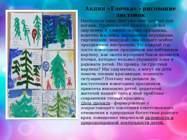 Акция «Елочка» - рисование листовок Наступила зима. Вот уже снег хрустит под ногами. Приближение Нового Года все ощутимее. А главное дерево праздника, конечно же, елка, украшенная игрушками, гирляндами, мишурой, она создаёт особое праздничное настроение. Но каждый год после новогодних праздников мы наблюдаем картину, как около мусорных баков валяются ёлочки, которые недавно украшали дома и радовали детей. Не правда, ли грустная картина? Мы задумались, а могут ли дети помочь лесным красавицам, изменить ситуацию? Поэтому мы решили до наступления новогодних праздников привлечь внимание детей, родителей, жителей нашего села к этой проблеме - сохранения лесных красавиц. Цель проекта  - формирование у подрастающего поколения ответственного отношения к природным богатствам родного края, повышение творческой  активности и природоохранной деятельности детей. 